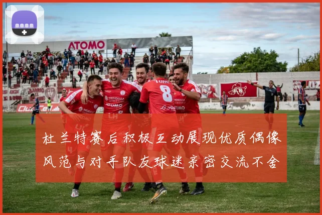 杜兰特赛后积极互动展现优质偶像风范与对手队友球迷亲密交流不舍离场