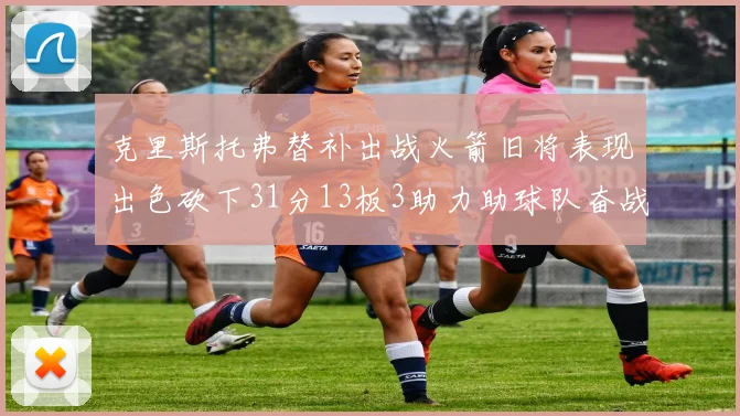 克里斯托弗替补出战火箭旧将表现出色砍下31分13板3助力助球队奋战