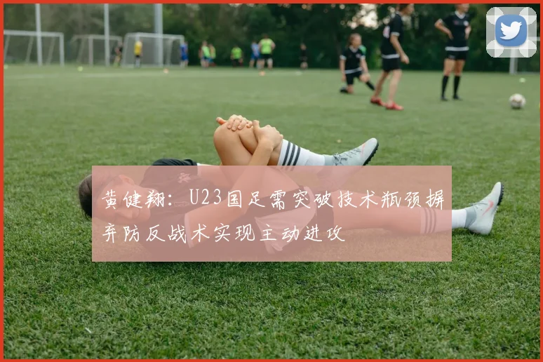 黄健翔：U23国足需突破技术瓶颈摒弃防反战术实现主动进攻