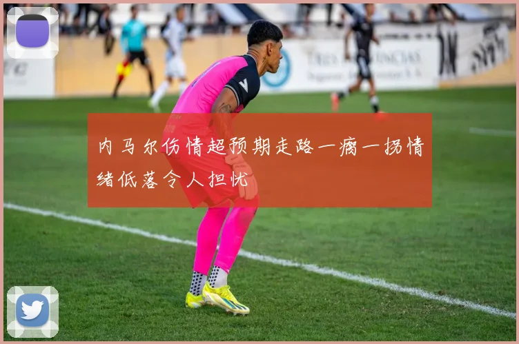 内马尔伤情超预期走路一瘸一拐情绪低落令人担忧