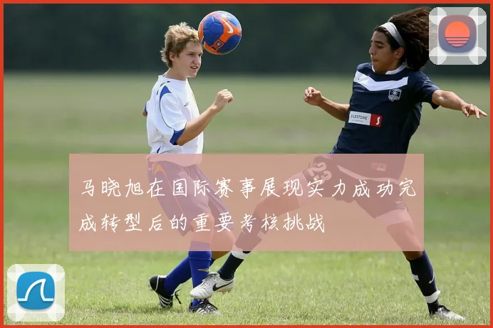 马晓旭在国际赛事展现实力成功完成转型后的重要考核挑战