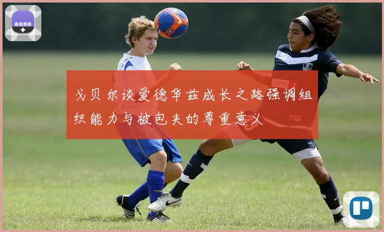戈贝尔谈爱德华兹成长之路强调组织能力与被包夹的尊重意义