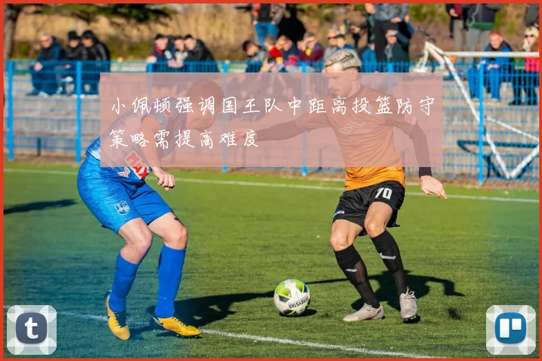 小佩顿强调国王队中距离投篮防守策略需提高难度