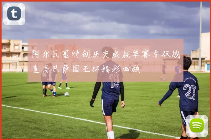 阿尔瓦塞特创历史成就单赛季双战皇马巴萨国王杯精彩回顾