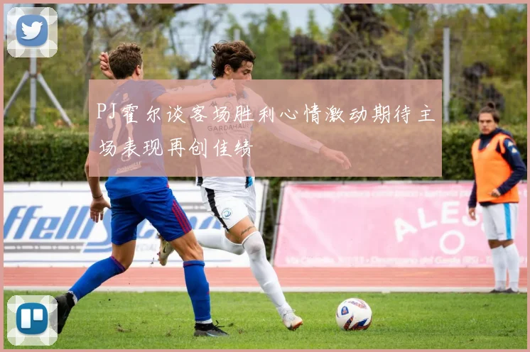 PJ霍尔谈客场胜利心情激动期待主场表现再创佳绩