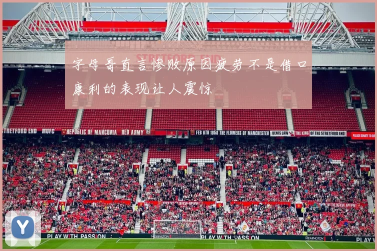 字母哥直言惨败原因疲劳不是借口康利的表现让人震惊