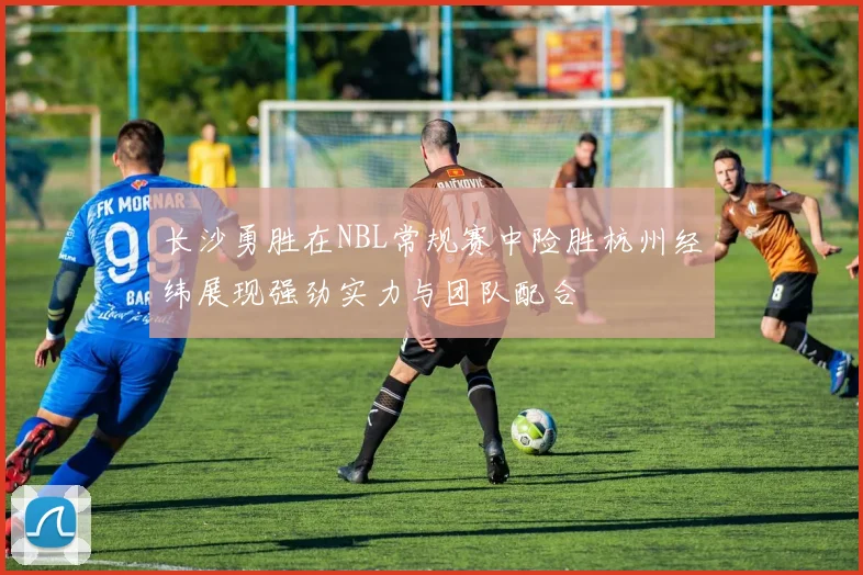 长沙勇胜在NBL常规赛中险胜杭州经纬展现强劲实力与团队配合