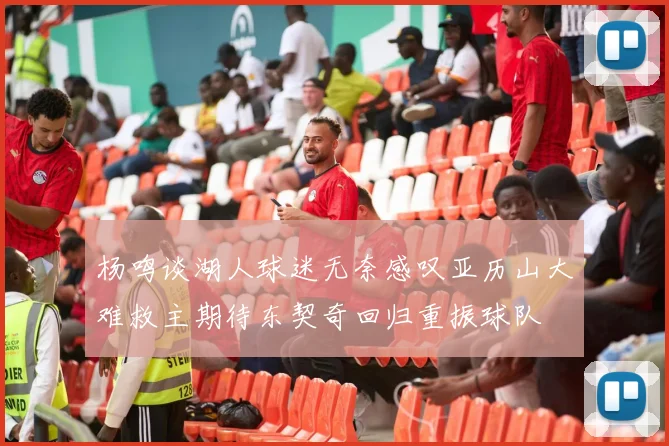杨鸣谈湖人球迷无奈感叹亚历山大难救主期待东契奇回归重振球队