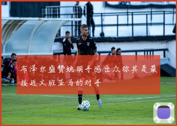 布泽尔盛赞姚明手感出众称其是最接近文班亚马的对手