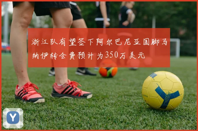 浙江队有望签下阿尔巴尼亚国脚马纳伊转会费预计为350万美元