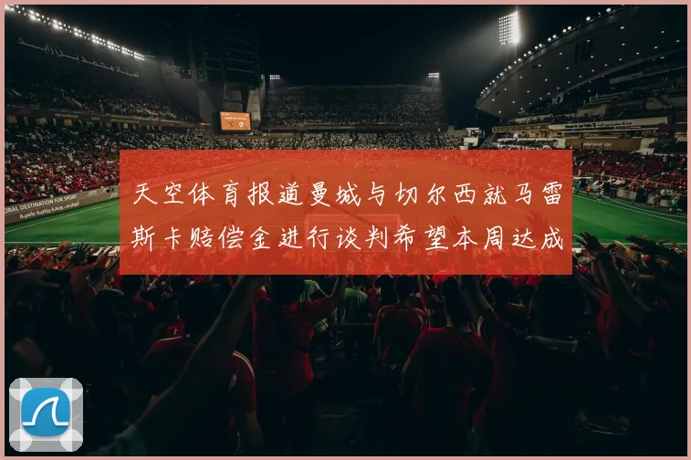 天空体育报道曼城与切尔西就马雷斯卡赔偿金进行谈判希望本周达成协议