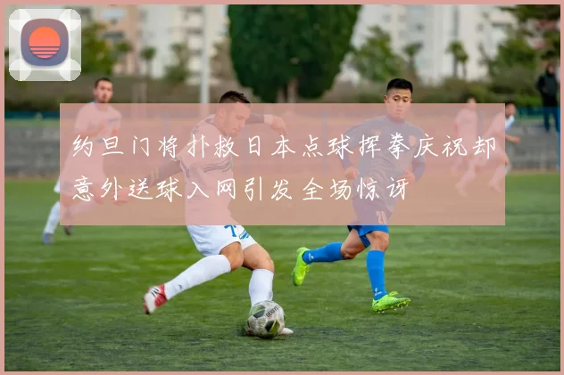 约旦门将扑救日本点球挥拳庆祝却意外送球入网引发全场惊讶