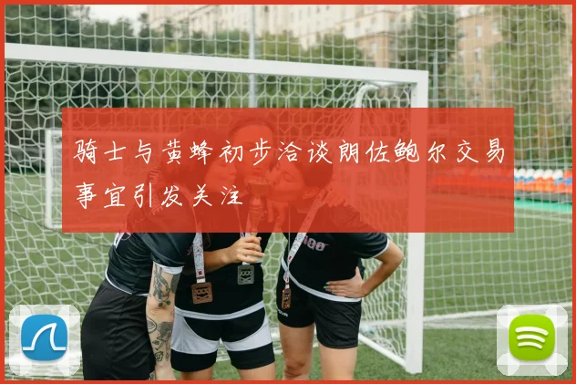 骑士与黄蜂初步洽谈朗佐鲍尔交易事宜引发关注